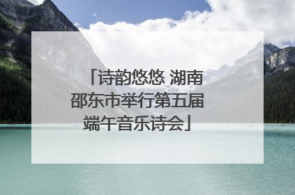 诗韵悠悠 湖南邵东市举行第五届端午音乐诗会