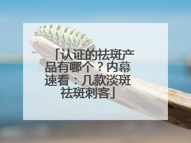 认证的祛斑产品有哪个？内幕速看：几款淡斑祛斑刺客