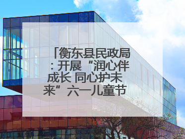 衡东县民政局：开展“润心伴成长 同心护未来”六一儿童节系列关爱活动