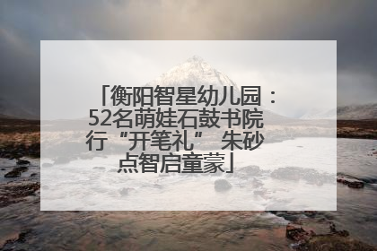 衡阳智星幼儿园：52名萌娃石鼓书院行“开笔礼” 朱砂点智启童蒙