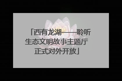 西有龙湖——聆听生态文明故事主题厅正式对外开放