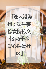 连云港海州：端午裹粽竞技传文化 两千余爱心粽暖社区