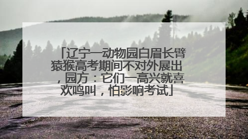 辽宁一动物园白眉长臂猿猴高考期间不对外展出，园方：它们一高兴就喜欢鸣叫，怕影响考试
