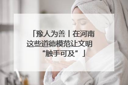 豫人为善丨在河南这些道德模范让文明“触手可及”