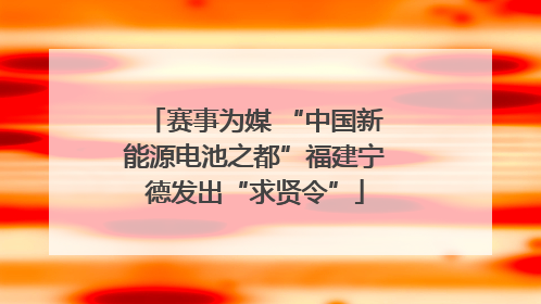 赛事为媒 “中国新能源电池之都”福建宁德发出“求贤令”
