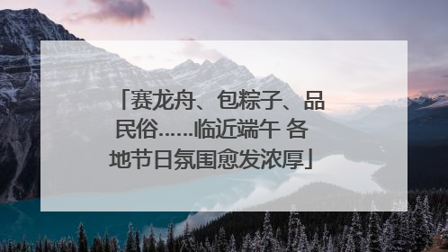 赛龙舟、包粽子、品民俗……临近端午 各地节日氛围愈发浓厚