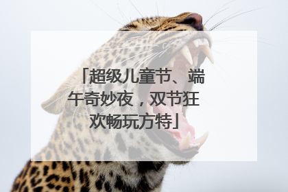 超级儿童节、端午奇妙夜，双节狂欢畅玩方特