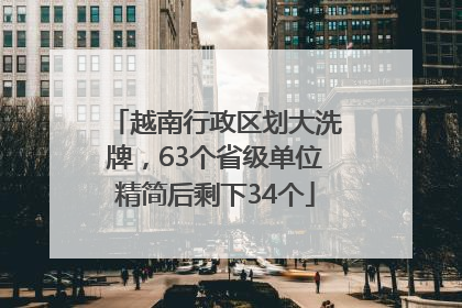 越南行政区划大洗牌，63个省级单位精简后剩下34个