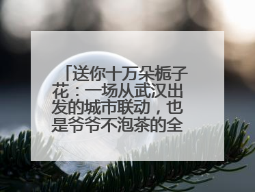 送你十万朵栀子花：一场从武汉出发的城市联动，也是爷爷不泡茶的全国绽放之旅