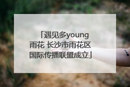 遇见多young雨花 长沙市雨花区国际传播联盟成立