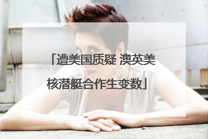 遭美国质疑 澳英美核潜艇合作生变数