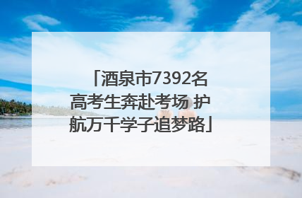 酒泉市7392名高考生奔赴考场 护航万千学子追梦路