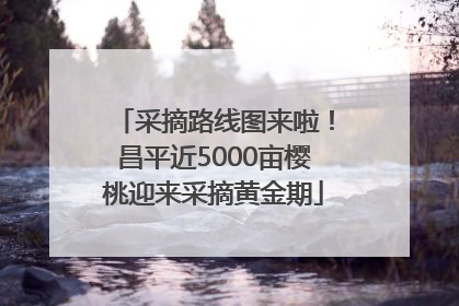 采摘路线图来啦！昌平近5000亩樱桃迎来采摘黄金期
