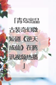青岛出品古装奇幻微短剧《逆天成仙》在腾讯视频热播