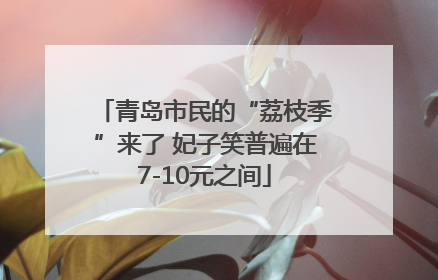 青岛市民的“荔枝季”来了 妃子笑普遍在7-10元之间