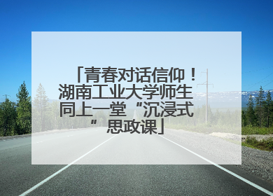 青春对话信仰！湖南工业大学师生同上一堂“沉浸式”思政课