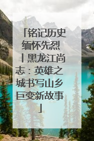 铭记历史 缅怀先烈丨黑龙江尚志：英雄之城书写山乡巨变新故事