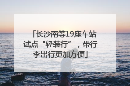 长沙南等19座车站试点“轻装行”，带行李出行更加方便