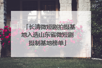 长清微短剧拍摄基地入选山东省微短剧摄制基地榜单