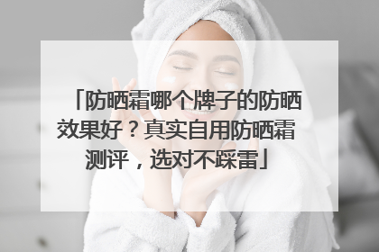 防晒霜哪个牌子的防晒效果好？真实自用防晒霜测评，选对不踩雷