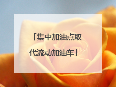 集中加油点取代流动加油车