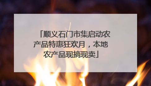 顺义石门市集启动农产品特惠狂欢月，本地农产品现摘现卖