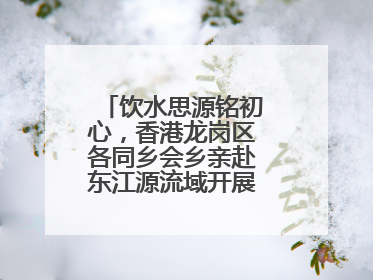 饮水思源铭初心，香港龙岗区各同乡会乡亲赴东江源流域开展国情研学活动
