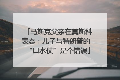 马斯克父亲在莫斯科表态：儿子与特朗普的“口水仗”是个错误