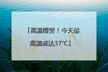 高温橙警！今天最高温或达37℃