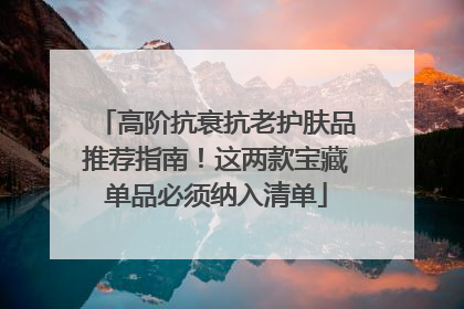 高阶抗衰抗老护肤品推荐指南！这两款宝藏单品必须纳入清单