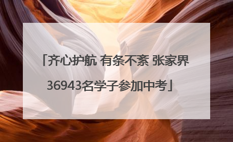 齐心护航 有条不紊 张家界36943名学子参加中考