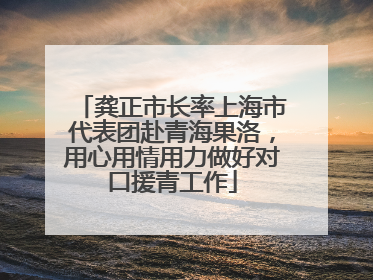 龚正市长率上海市代表团赴青海果洛，用心用情用力做好对口援青工作
