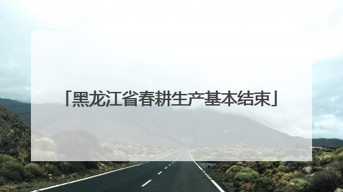 黑龙江省春耕生产基本结束