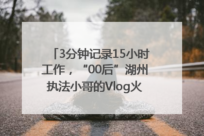 3分钟记录15小时工作，“00后”湖州执法小哥的Vlog火了，还被网友点赞