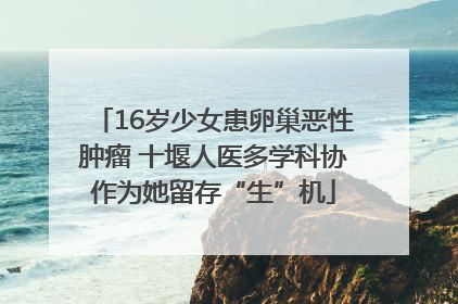 16岁少女患卵巢恶性肿瘤 十堰人医多学科协作为她留存“生”机