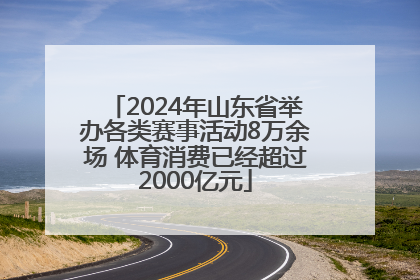 2024年山东省举办各类赛事活动8万余场 体育消费已经超过2000亿元