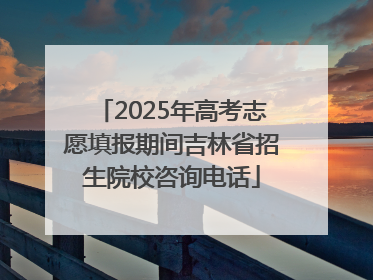 2025年高考志愿填报期间吉林省招生院校咨询电话