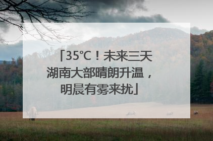 35℃！未来三天湖南大部晴朗升温，明晨有雾来扰