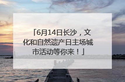 6月14日长沙，文化和自然遗产日主场城市活动等你来！
