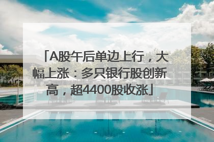 A股午后单边上行，大幅上涨：多只银行股创新高，超4400股收涨
